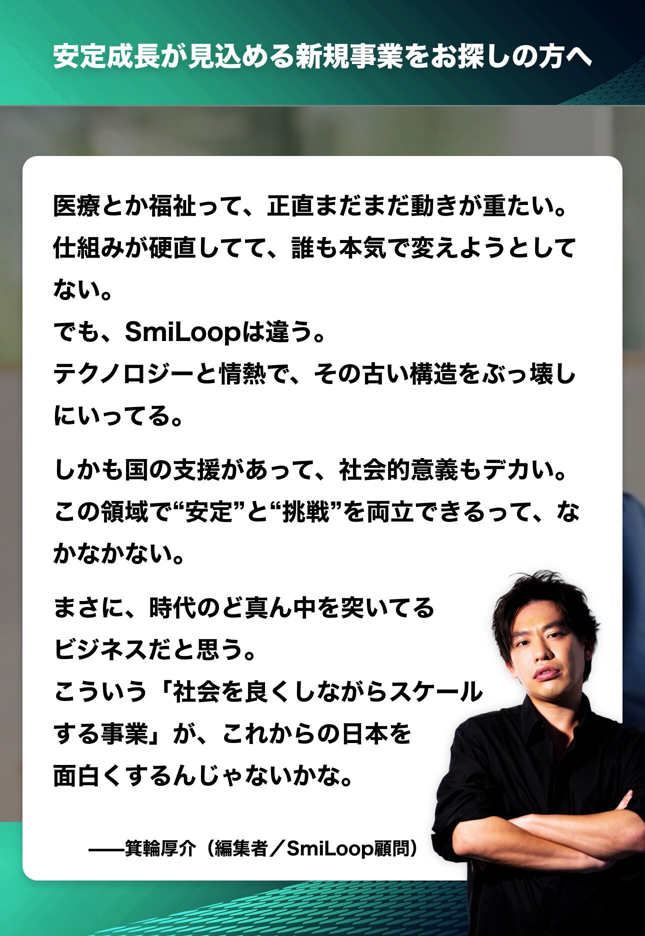 医療とか福祉って、正直まだまだ動きが重たい。
仕組みが硬直してて、誰も本気で変えようとしてない。
でも、SmiLoopは違う。
テクノロジーと情熱で、その古い構造をぶっ壊しにいってる。
しかも国の支援があって、社会的意義もデカい。
この領域で"安定”と“挑戦”を両立できるって、なかなかない。
まさに、時代のど真ん中を突いてるビジネスだと思う。
こういう「社会を良くしながらスケールする事業」が、これからの日本を面白くするんじゃないかな。

一箕輪厚介（編集者／SmiLoop顧問）